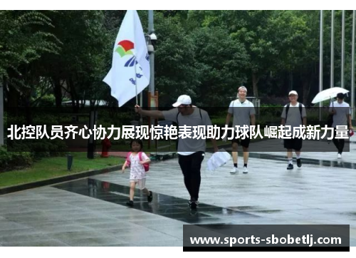 北控队员齐心协力展现惊艳表现助力球队崛起成新力量