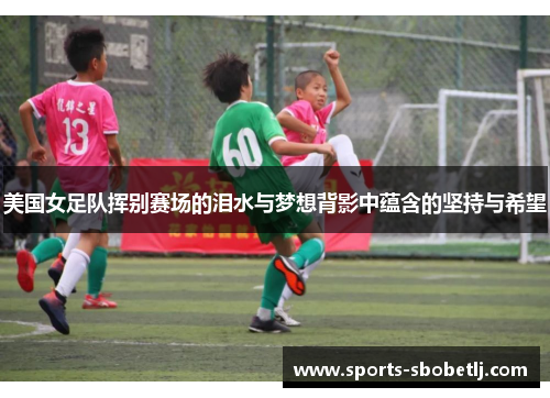 美国女足队挥别赛场的泪水与梦想背影中蕴含的坚持与希望