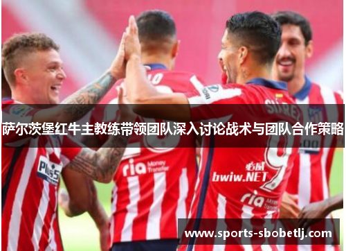 萨尔茨堡红牛主教练带领团队深入讨论战术与团队合作策略