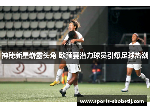 神秘新星崭露头角 欧预赛潜力球员引爆足球热潮