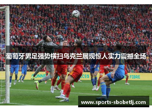 葡萄牙男足强势横扫乌克兰展现惊人实力震撼全场