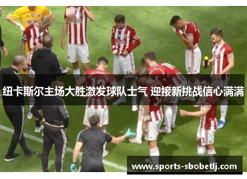 纽卡斯尔主场大胜激发球队士气 迎接新挑战信心满满
