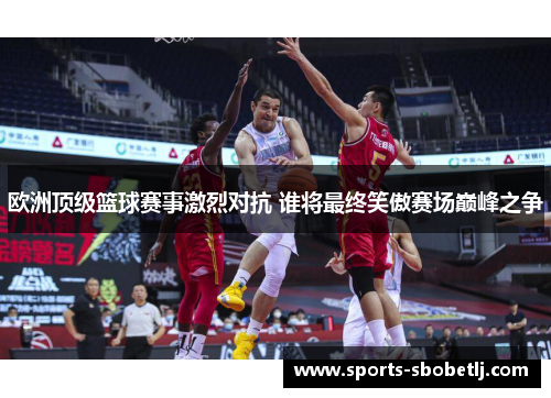 欧洲顶级篮球赛事激烈对抗 谁将最终笑傲赛场巅峰之争