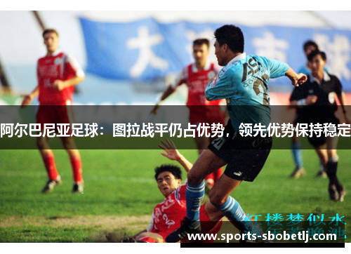 阿尔巴尼亚足球：图拉战平仍占优势，领先优势保持稳定