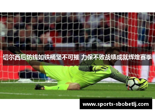 切尔西后防线如铁桶坚不可摧 力保不败战绩成就辉煌赛季
